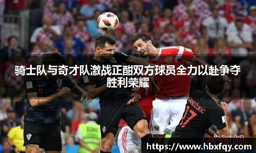 bwin骑士队与奇才队激战正酣双方球员全力以赴争夺胜利荣耀
