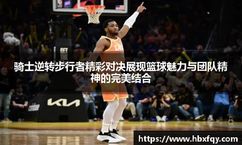 bwin骑士逆转步行者精彩对决展现篮球魅力与团队精神的完美结合